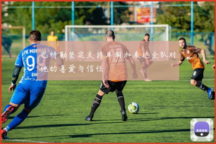 巴特勒坚定支持库明加表达全队对他的喜爱与信任