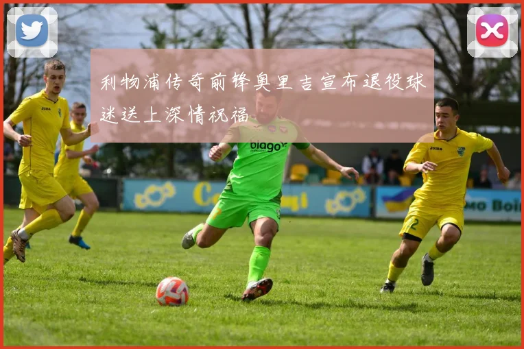 利物浦传奇前锋奥里吉宣布退役球迷送上深情祝福
