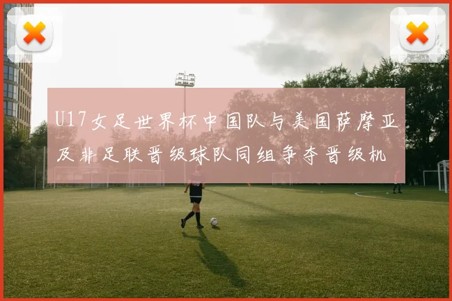 U17女足世界杯中国队与美国萨摩亚及非足联晋级球队同组争夺晋级机会