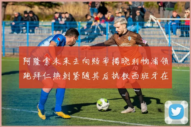 阿隆索未来去向赔率揭晓利物浦领跑拜仁热刺紧随其后执教西班牙在列
