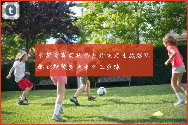 东契奇赛前状态良好决定出战球队配合默契多次命中三分球