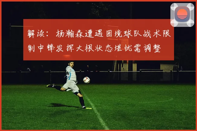 解读：杨瀚森遭遇困境球队战术限制中锋发挥大根状态堪忧需调整