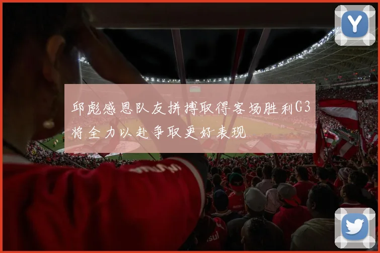 邱彪感恩队友拼搏取得客场胜利G3将全力以赴争取更好表现