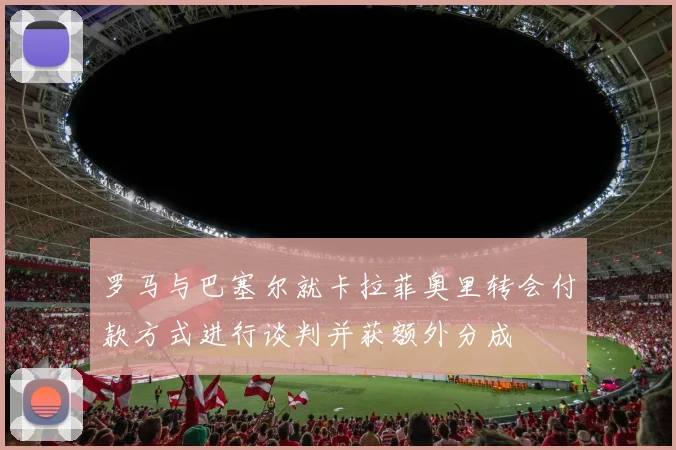 罗马与巴塞尔就卡拉菲奥里转会付款方式进行谈判并获额外分成