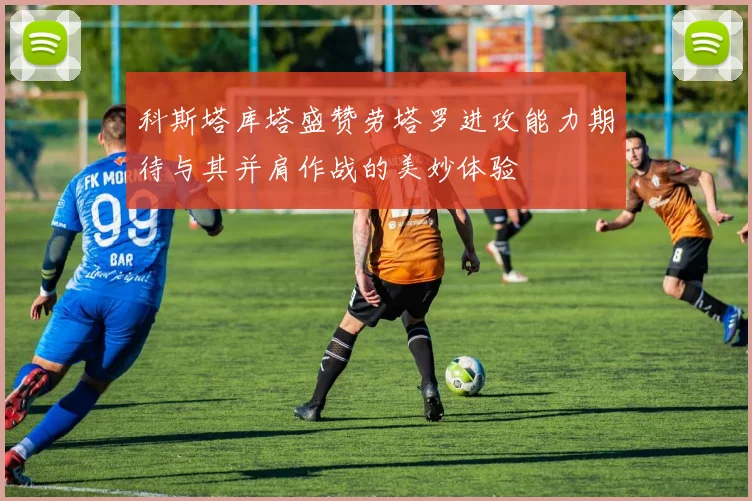 科斯塔库塔盛赞劳塔罗进攻能力期待与其并肩作战的美妙体验