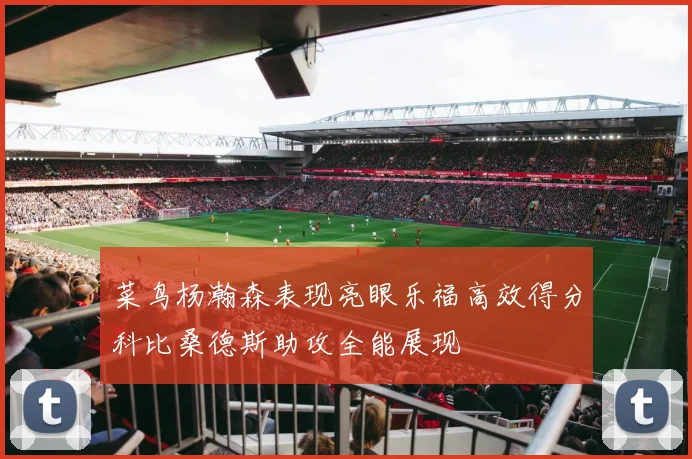 菜鸟杨瀚森表现亮眼乐福高效得分科比桑德斯助攻全能展现