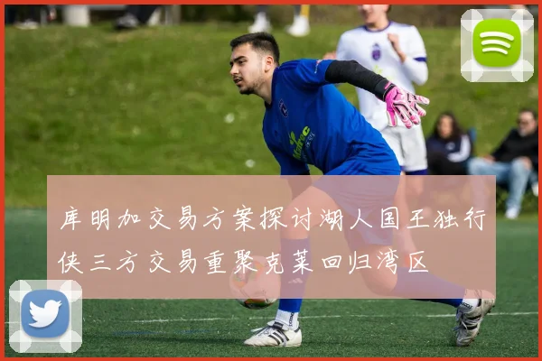 库明加交易方案探讨湖人国王独行侠三方交易重聚克莱回归湾区