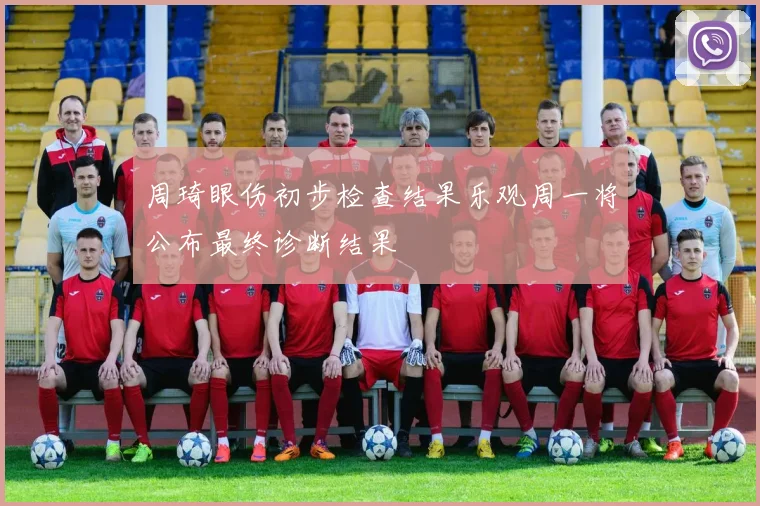 周琦眼伤初步检查结果乐观周一将公布最终诊断结果