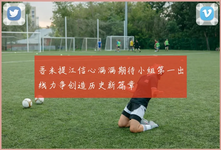 吾米提江信心满满期待小组第一出线力争创造历史新篇章